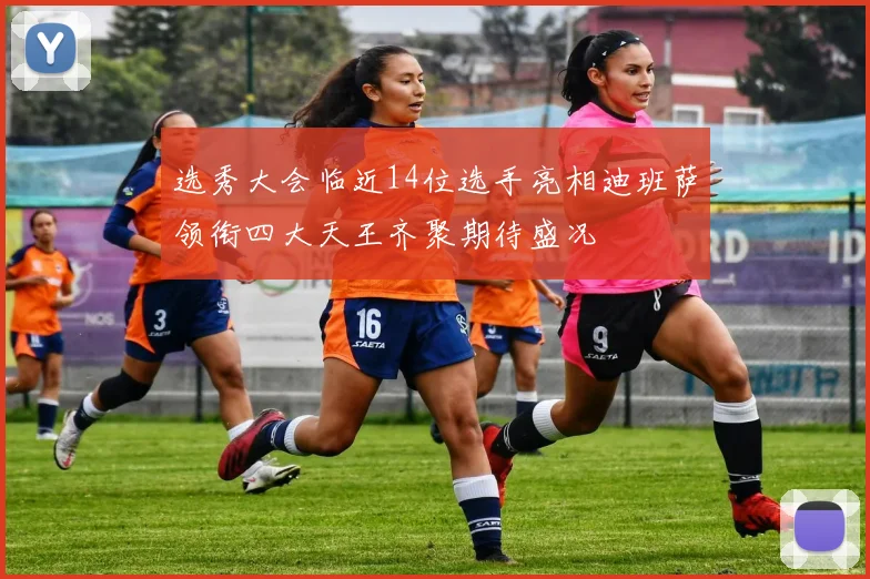 选秀大会临近14位选手亮相迪班萨领衔四大天王齐聚期待盛况