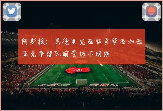 阿斯报：恩德里克面临贡萨洛加西亚竞争留队前景仍不明朗