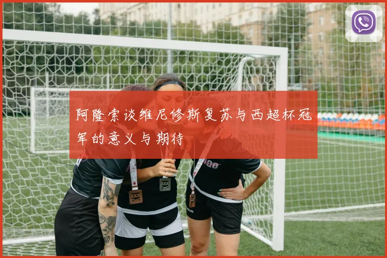 阿隆索谈维尼修斯复苏与西超杯冠军的意义与期待