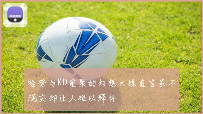 哈登与KD重聚的幻想火媒直言虽不现实却让人难以释怀