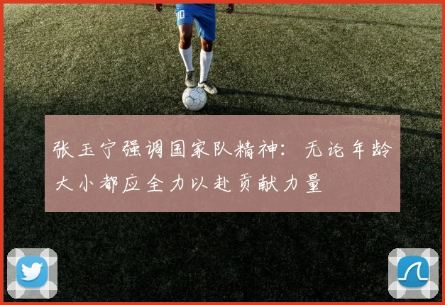 张玉宁强调国家队精神：无论年龄大小都应全力以赴贡献力量