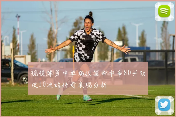 现役球员中单场投篮命中率80并助攻10次的传奇表现分析
