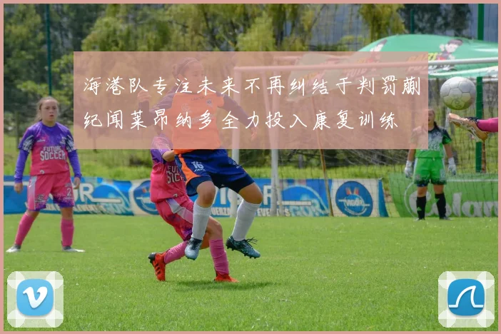 海港队专注未来不再纠结于判罚蒯纪闻莱昂纳多全力投入康复训练