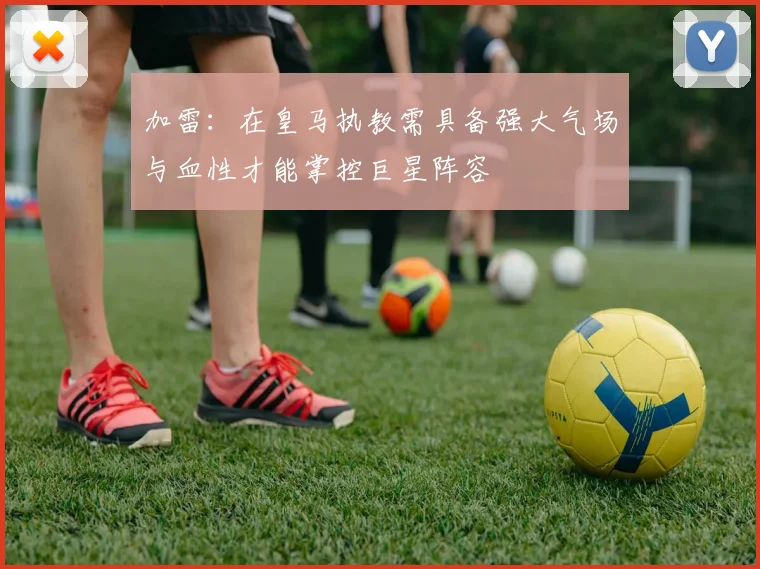 加雷：在皇马执教需具备强大气场与血性才能掌控巨星阵容