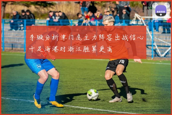 李璇分析津门虎主力阵容出战信心十足海港对浙江胜算更高