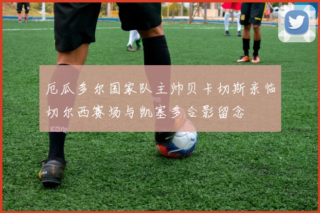 厄瓜多尔国家队主帅贝卡切斯亲临切尔西赛场与凯塞多合影留念