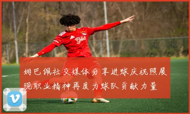 姆巴佩社交媒体分享进球庆祝照展现职业精神再度为球队贡献力量