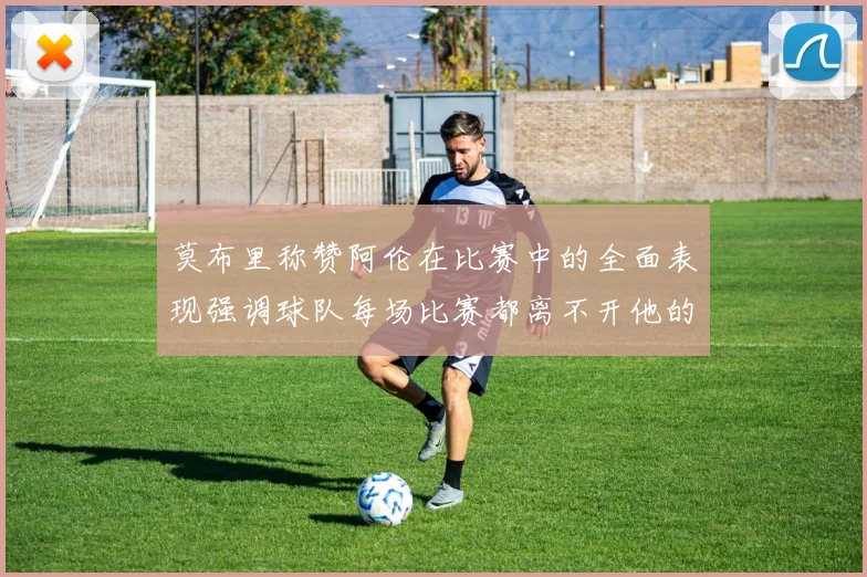 莫布里称赞阿伦在比赛中的全面表现强调球队每场比赛都离不开他的贡献