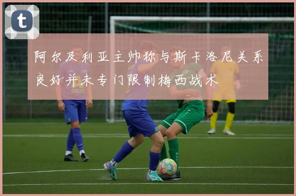 阿尔及利亚主帅称与斯卡洛尼关系良好并未专门限制梅西战术