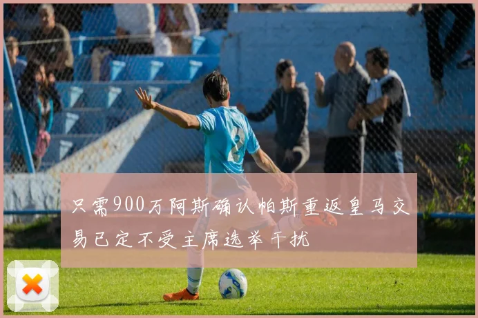 只需900万阿斯确认帕斯重返皇马交易已定不受主席选举干扰