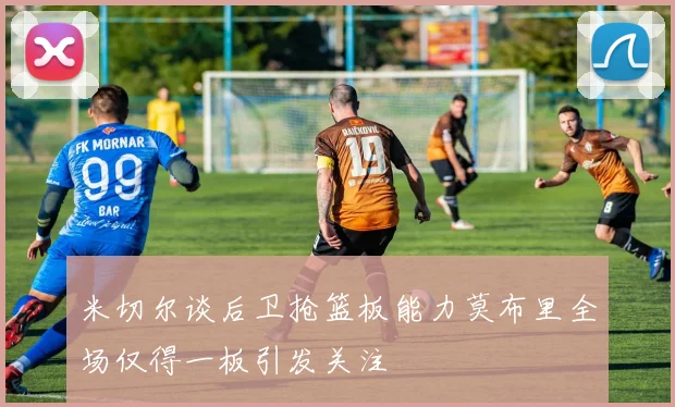 米切尔谈后卫抢篮板能力莫布里全场仅得一板引发关注