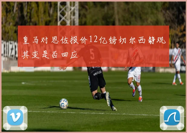 皇马对恩佐报价12亿镑切尔西静观其变是否回应