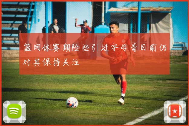 篮网休赛期险些引进字母哥目前仍对其保持关注