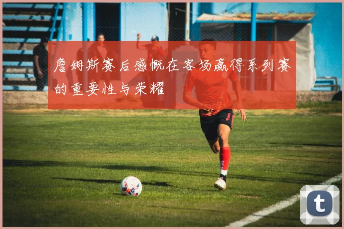 詹姆斯赛后感慨在客场赢得系列赛的重要性与荣耀
