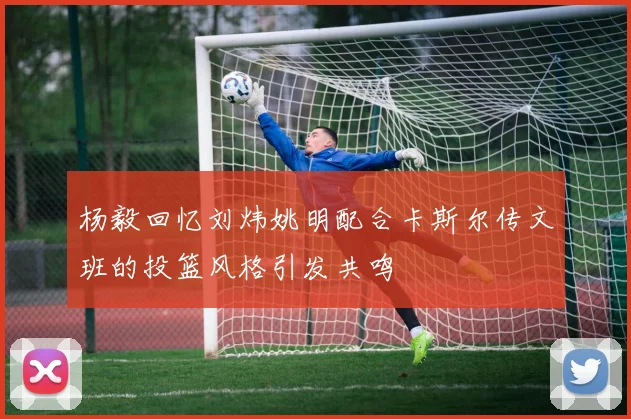 杨毅回忆刘炜姚明配合卡斯尔传文班的投篮风格引发共鸣
