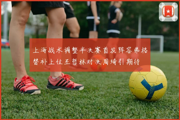 上海战术调整半决赛首发阵容弗格替补上位王哲林对决周琦引期待