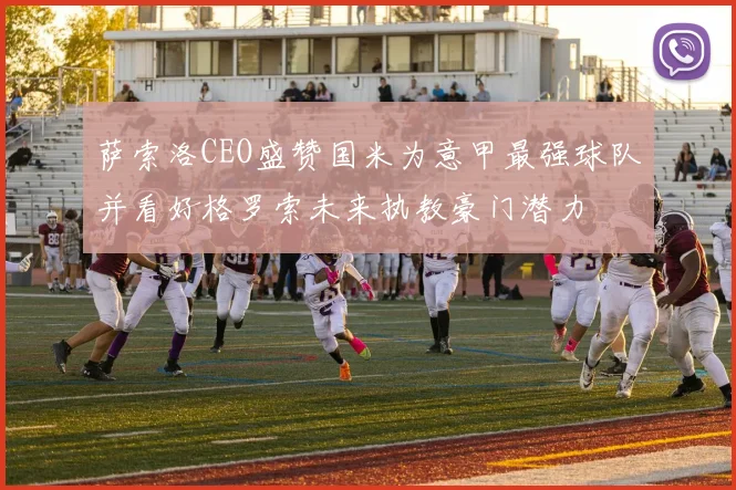 萨索洛CEO盛赞国米为意甲最强球队并看好格罗索未来执教豪门潜力