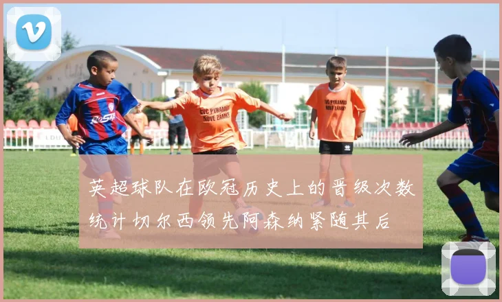 英超球队在欧冠历史上的晋级次数统计切尔西领先阿森纳紧随其后