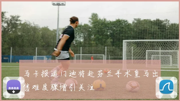 马卡报道门迪将赴芬兰手术皇马出售难度骤增引关注