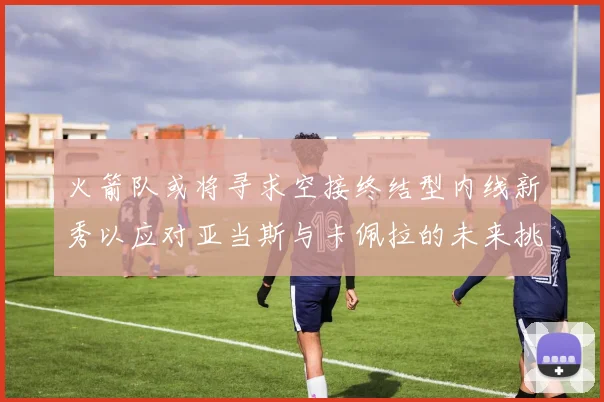 火箭队或将寻求空接终结型内线新秀以应对亚当斯与卡佩拉的未来挑战