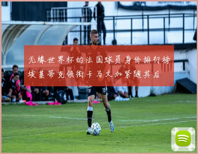 无缘世界杯的法国球员身价排行榜埃基蒂克领衔卡马文加紧随其后