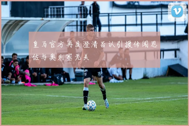 皇马官方再度澄清否认引援传闻恩佐与奥利塞无关
